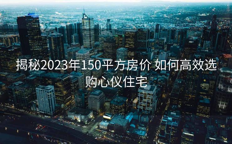 揭秘2023年150平方房价 如何高效选购心仪住宅
