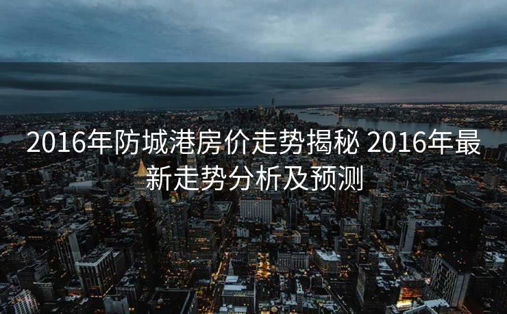 2016年防城港房价走势揭秘 2016年最新走势分析及预测
