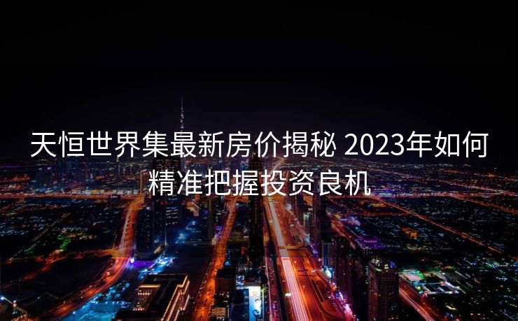 天恒世界集最新房价揭秘 2023年如何精准把握投资良机