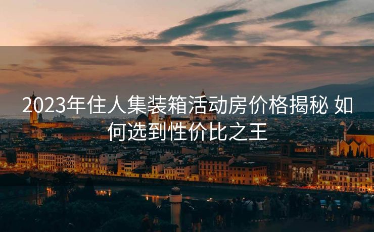 2023年住人集装箱活动房价格揭秘 如何选到性价比之王