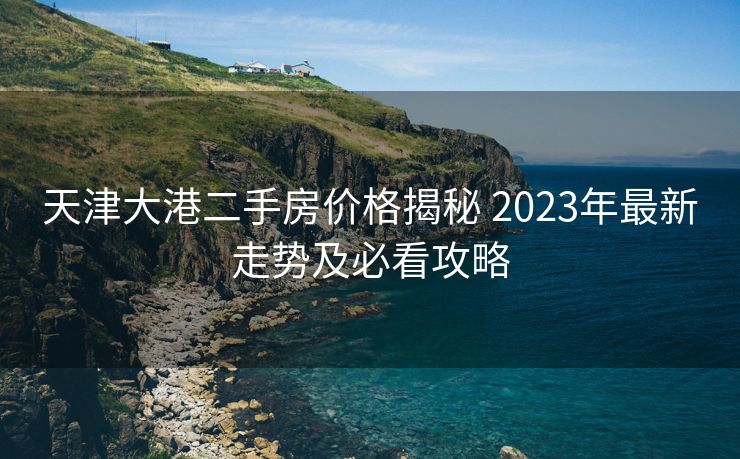 天津大港二手房价格揭秘 2023年最新走势及必看攻略