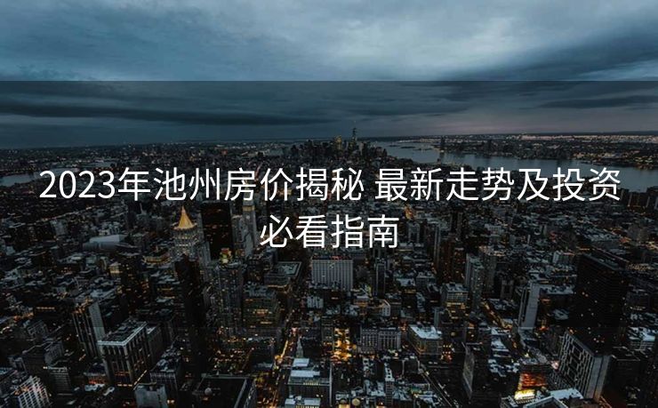 2023年池州房价揭秘 最新走势及投资必看指南