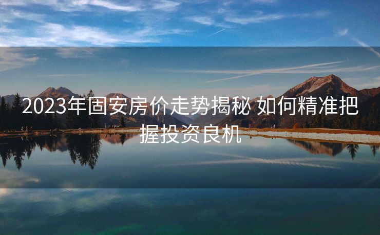 2023年固安房价走势揭秘 如何精准把握投资良机
