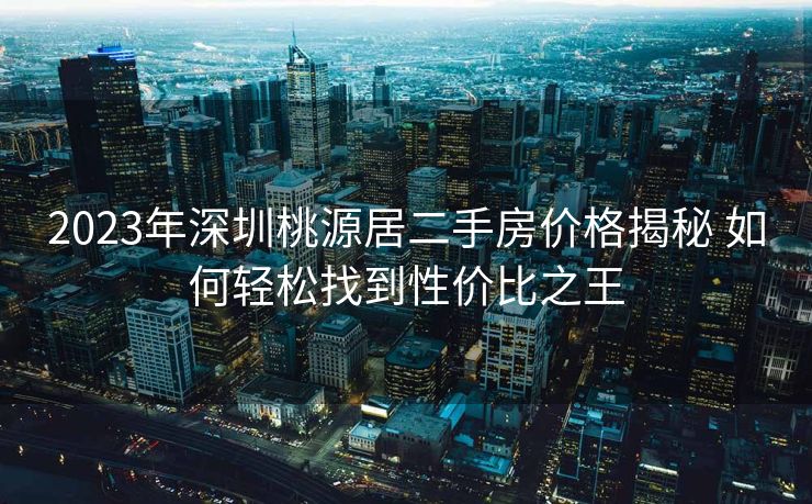 2023年深圳桃源居二手房价格揭秘 如何轻松找到性价比之王