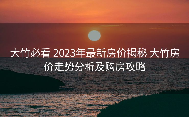 大竹必看 2023年最新房价揭秘 大竹房价走势分析及购房攻略