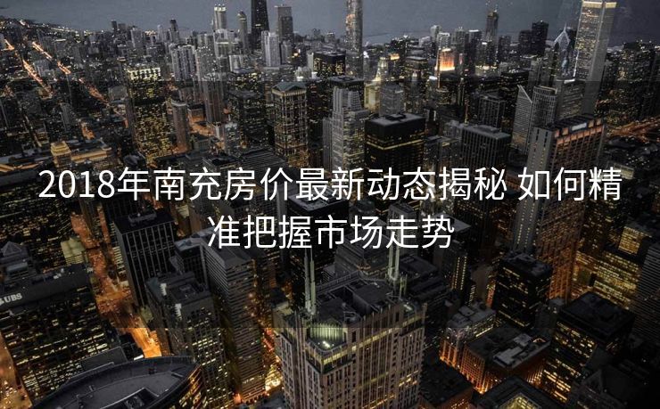 2018年南充房价最新动态揭秘 如何精准把握市场走势