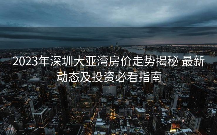 2023年深圳大亚湾房价走势揭秘 最新动态及投资必看指南