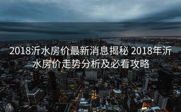 2018沂水房价最新消息揭秘 2018年沂水房价走势分析及必看攻略