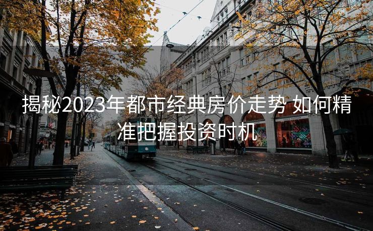 揭秘2023年都市经典房价走势 如何精准把握投资时机
