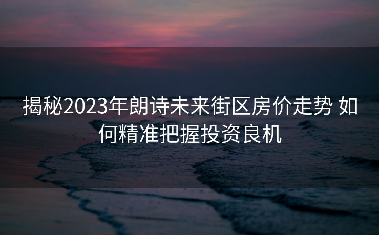 揭秘2023年朗诗未来街区房价走势 如何精准把握投资良机