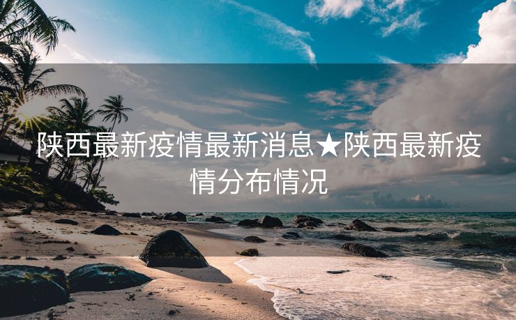 陕西最新疫情最新消息★陕西最新疫情分布情况