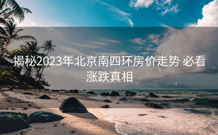 揭秘2023年北京南四环房价走势 必看涨跌真相