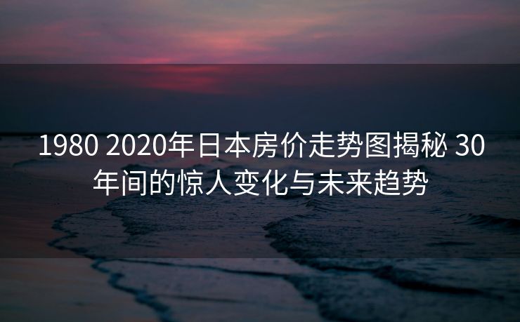 1980 2020年日本房价走势图揭秘 30年间的惊人变化与未来趋势