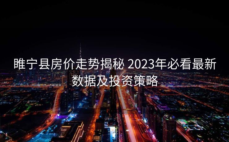 睢宁县房价走势揭秘 2023年必看最新数据及投资策略