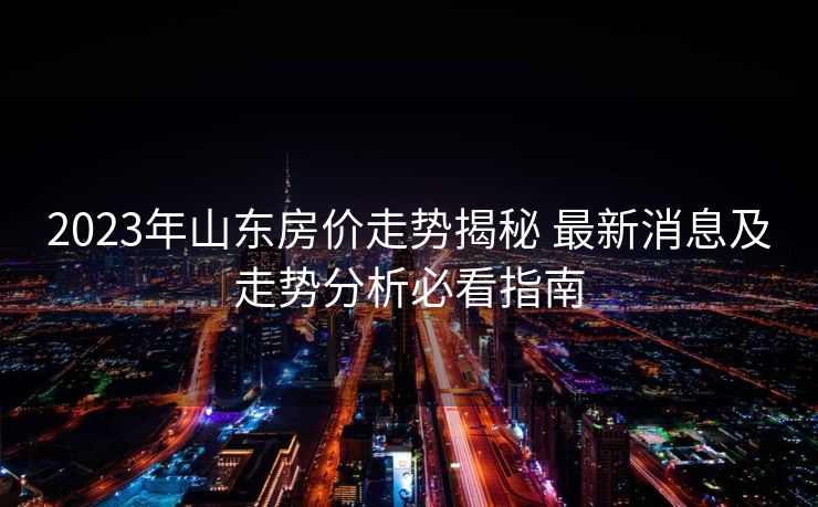 2023年山东房价走势揭秘 最新消息及走势分析必看指南