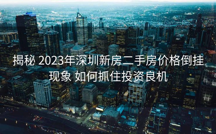 揭秘 2023年深圳新房二手房价格倒挂现象 如何抓住投资良机