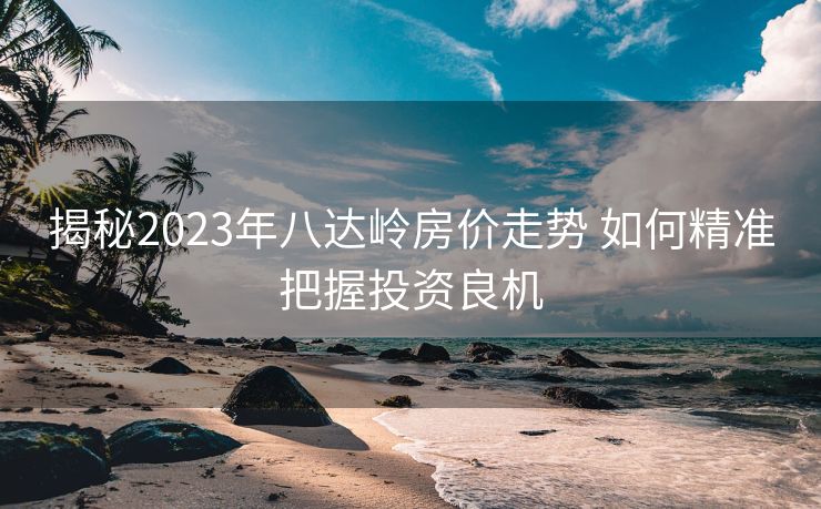 揭秘2023年八达岭房价走势 如何精准把握投资良机