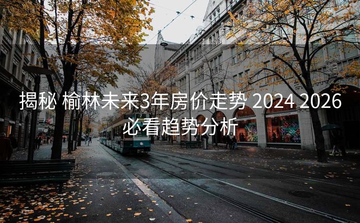 揭秘 榆林未来3年房价走势 2024 2026必看趋势分析