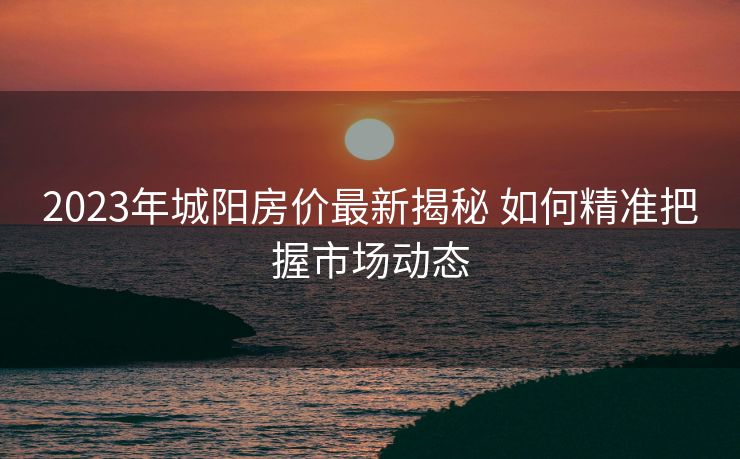 2023年城阳房价最新揭秘 如何精准把握市场动态