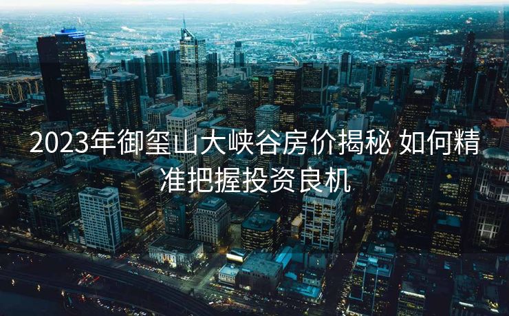 2023年御玺山大峡谷房价揭秘 如何精准把握投资良机