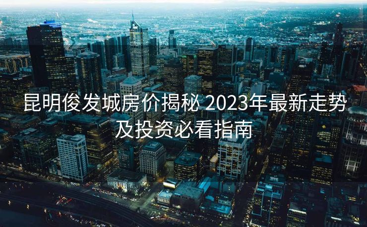 昆明俊发城房价揭秘 2023年最新走势及投资必看指南