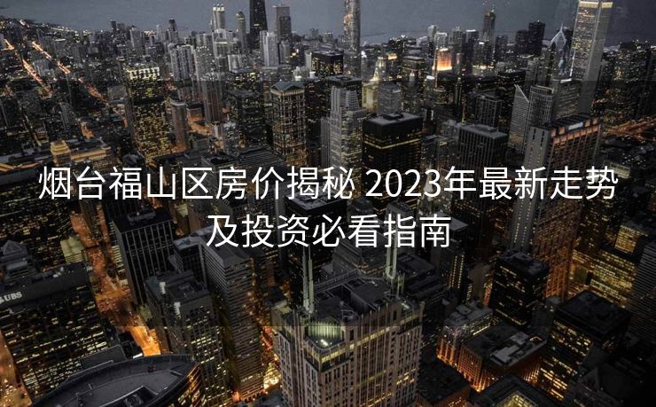 烟台福山区房价揭秘 2023年最新走势及投资必看指南