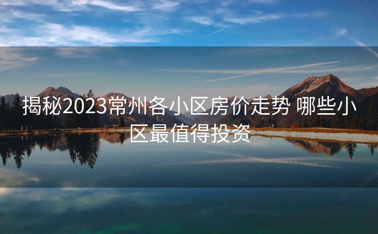 揭秘2023常州各小区房价走势 哪些小区最值得投资