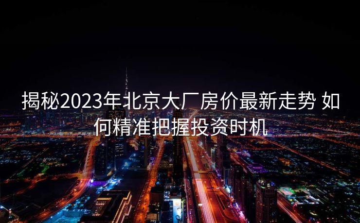 揭秘2023年北京大厂房价最新走势 如何精准把握投资时机