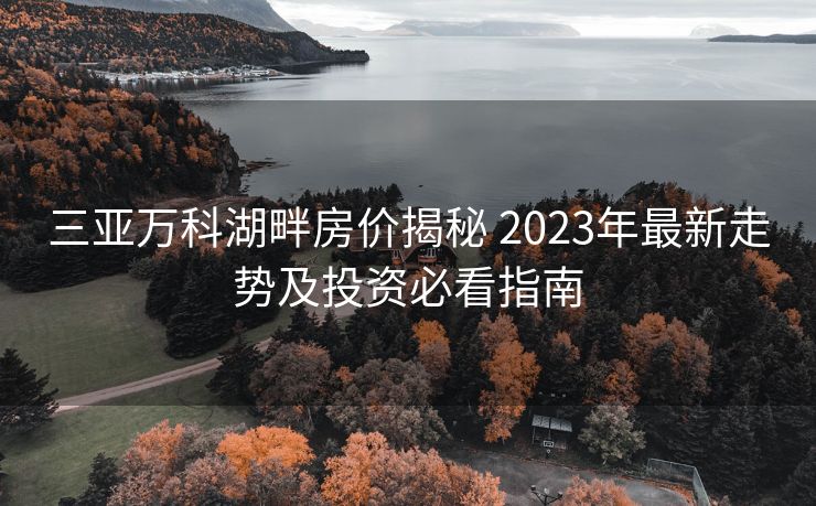 三亚万科湖畔房价揭秘 2023年最新走势及投资必看指南