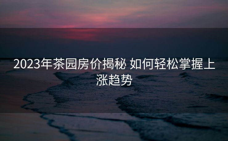2023年茶园房价揭秘 如何轻松掌握上涨趋势