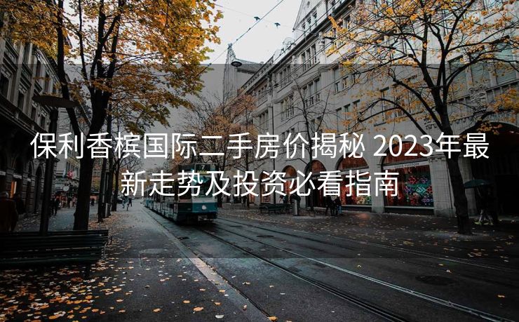 保利香槟国际二手房价揭秘 2023年最新走势及投资必看指南