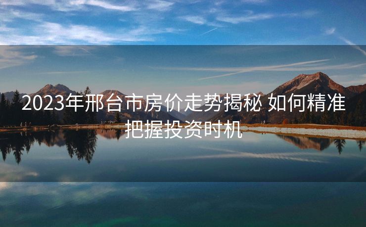 2023年邢台市房价走势揭秘 如何精准把握投资时机