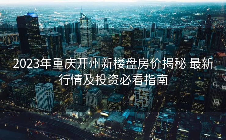2023年重庆开州新楼盘房价揭秘 最新行情及投资必看指南