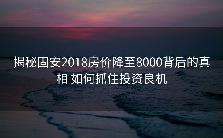 揭秘固安2018房价降至8000背后的真相 如何抓住投资良机