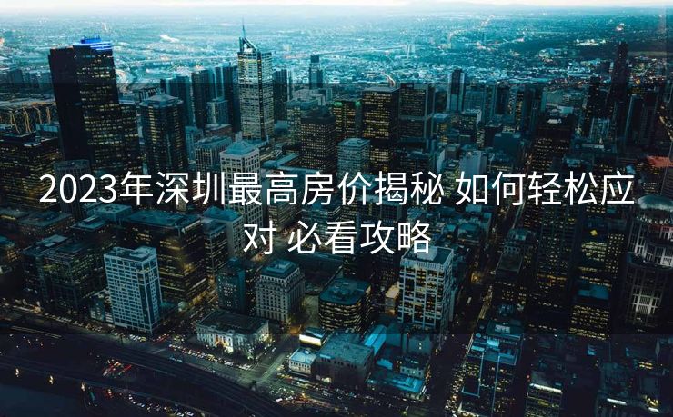 2023年深圳最高房价揭秘 如何轻松应对 必看攻略