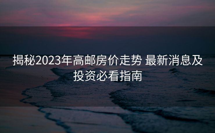 揭秘2023年高邮房价走势 最新消息及投资必看指南