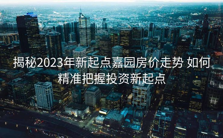 揭秘2023年新起点嘉园房价走势 如何精准把握投资新起点
