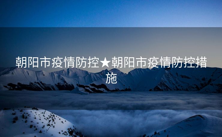 朝阳市疫情防控★朝阳市疫情防控措施