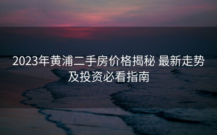 2023年黄浦二手房价格揭秘 最新走势及投资必看指南