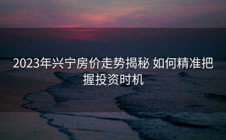 2023年兴宁房价走势揭秘 如何精准把握投资时机