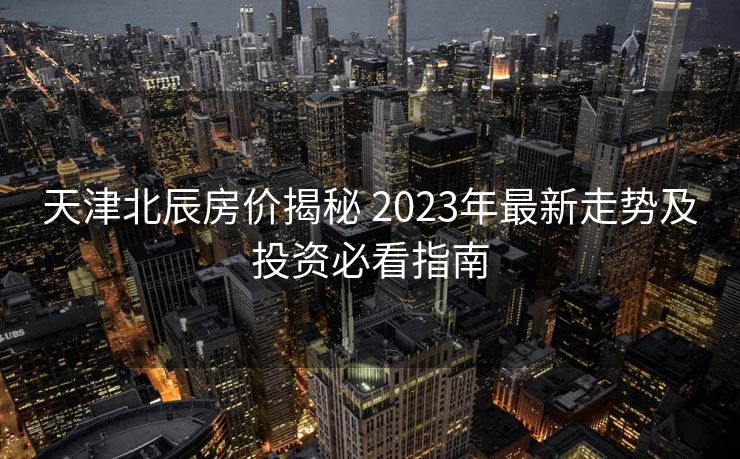 天津北辰房价揭秘 2023年最新走势及投资必看指南