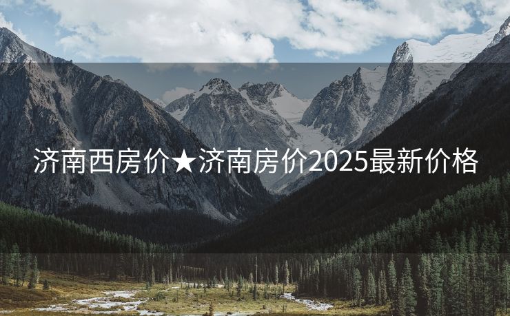 济南西房价★济南房价2025最新价格
