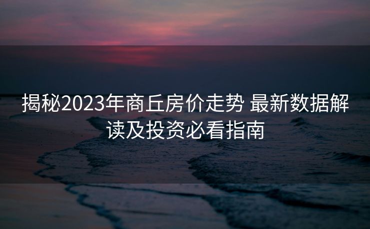 揭秘2023年商丘房价走势 最新数据解读及投资必看指南