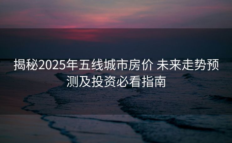 揭秘2025年五线城市房价 未来走势预测及投资必看指南