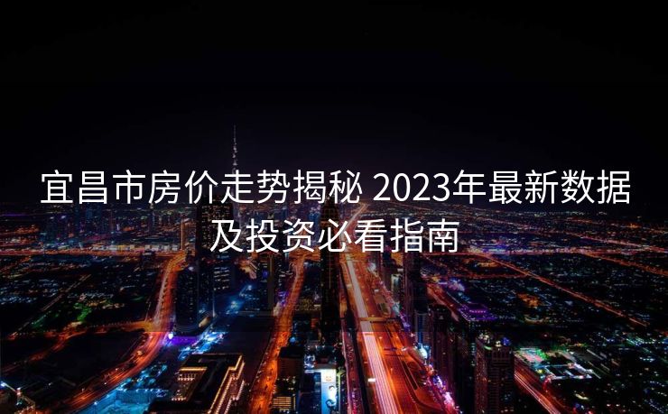 宜昌市房价走势揭秘 2023年最新数据及投资必看指南