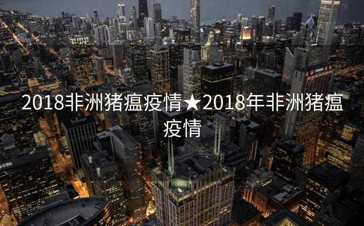 2018非洲猪瘟疫情★2018年非洲猪瘟疫情