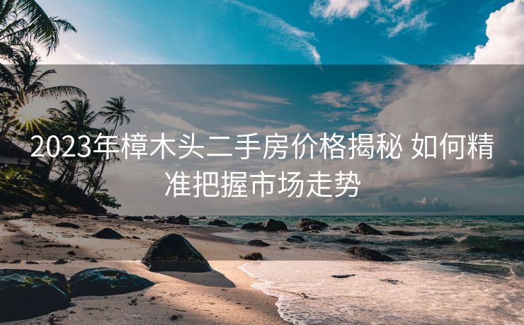 2023年樟木头二手房价格揭秘 如何精准把握市场走势