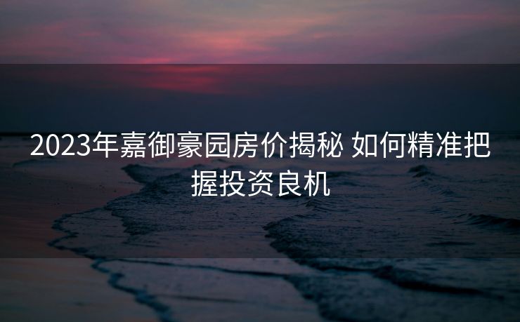 2023年嘉御豪园房价揭秘 如何精准把握投资良机