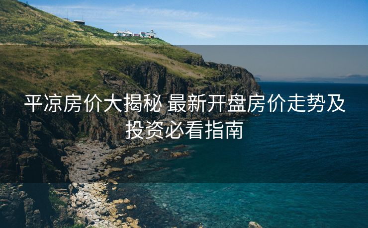 平凉房价大揭秘 最新开盘房价走势及投资必看指南