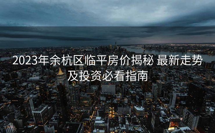 2023年余杭区临平房价揭秘 最新走势及投资必看指南